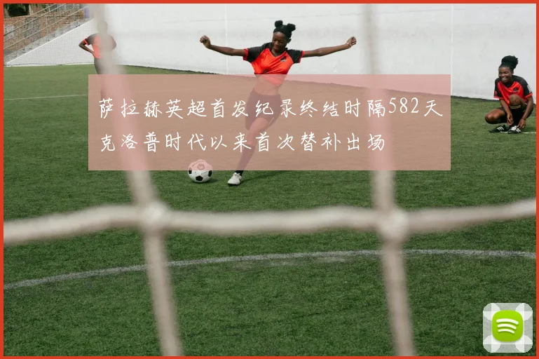 萨拉赫英超首发纪录终结时隔582天克洛普时代以来首次替补出场