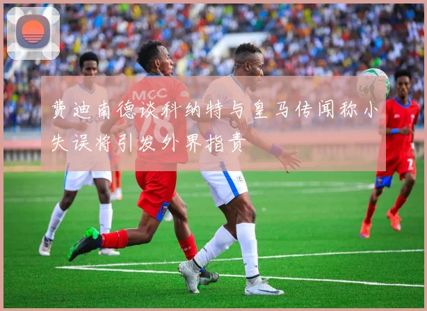 费迪南德谈科纳特与皇马传闻称小失误将引发外界指责
