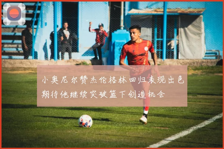 小奥尼尔赞杰伦格林回归表现出色期待他继续突破篮下创造机会