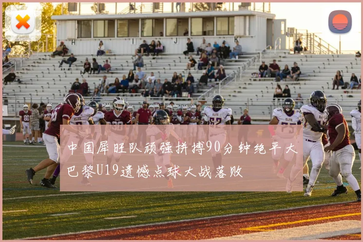 中国犀旺队顽强拼搏90分钟绝平大巴黎U19遗憾点球大战落败
