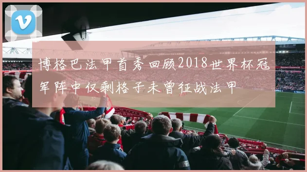 博格巴法甲首秀回顾2018世界杯冠军阵中仅剩格子未曾征战法甲