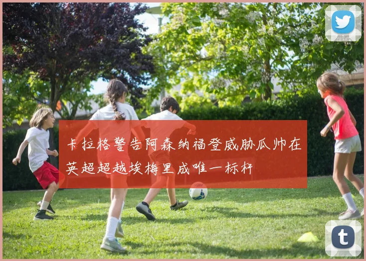 卡拉格警告阿森纳福登威胁瓜帅在英超超越埃梅里成唯一标杆
