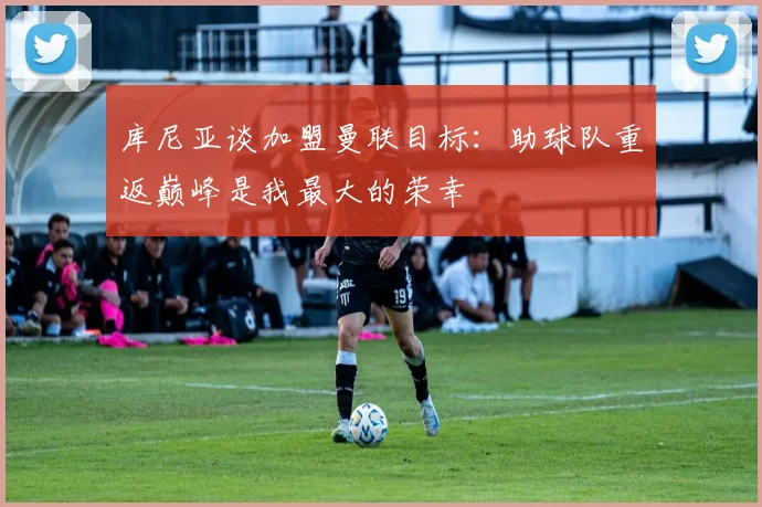 库尼亚谈加盟曼联目标：助球队重返巅峰是我最大的荣幸