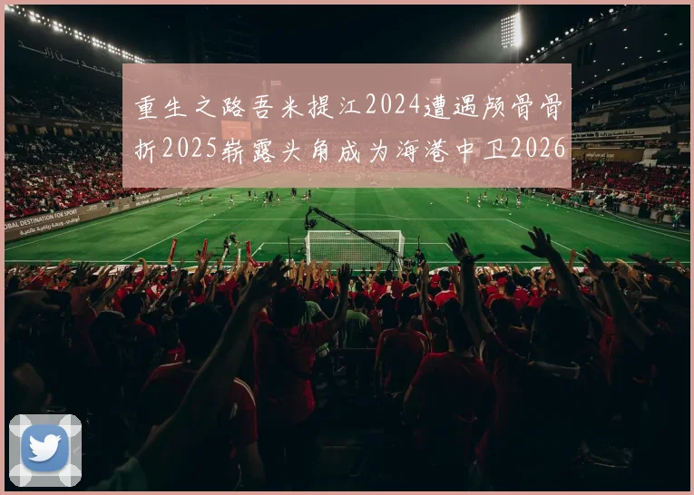 重生之路吾米提江2024遭遇颅骨骨折2025崭露头角成为海港中卫2026冲击U23冠军