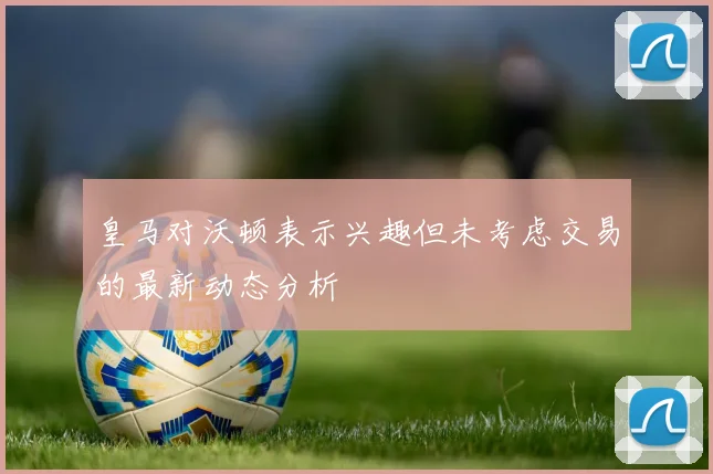 皇马对沃顿表示兴趣但未考虑交易的最新动态分析