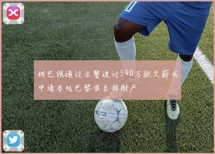 姆巴佩通过法警追讨590万欧欠薪或申请冻结巴黎俱乐部财产