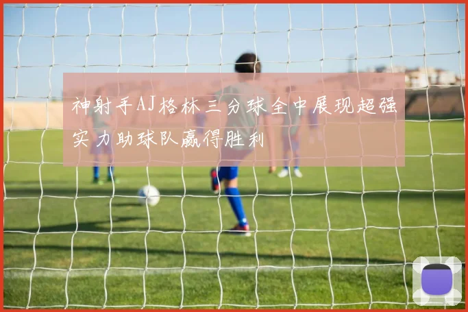 神射手AJ格林三分球全中展现超强实力助球队赢得胜利