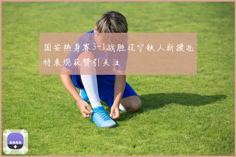 国安热身赛3-1战胜辽宁铁人新援孔特表现获赞引关注