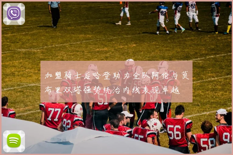 加盟骑士后哈登助力全队阿伦与莫布里双塔强势统治内线表现卓越