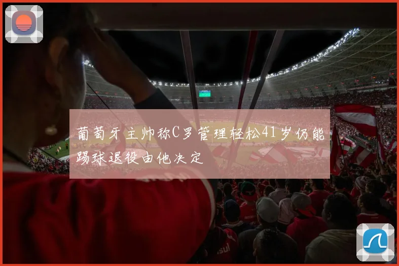 葡萄牙主帅称C罗管理轻松41岁仍能踢球退役由他决定