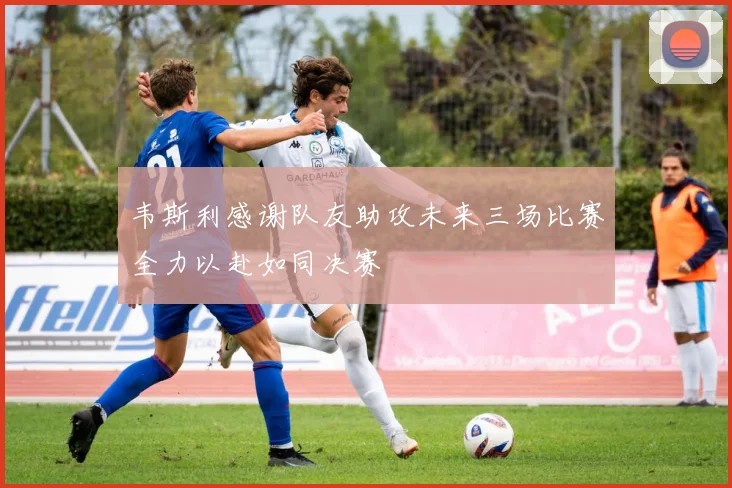 韦斯利感谢队友助攻未来三场比赛全力以赴如同决赛