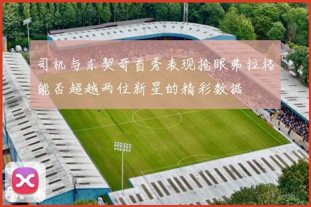 司机与东契奇首秀表现抢眼弗拉格能否超越两位新星的精彩数据