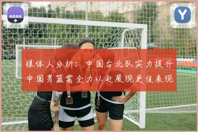 媒体人分析：中国台北队实力提升中国男篮需全力以赴展现更佳表现