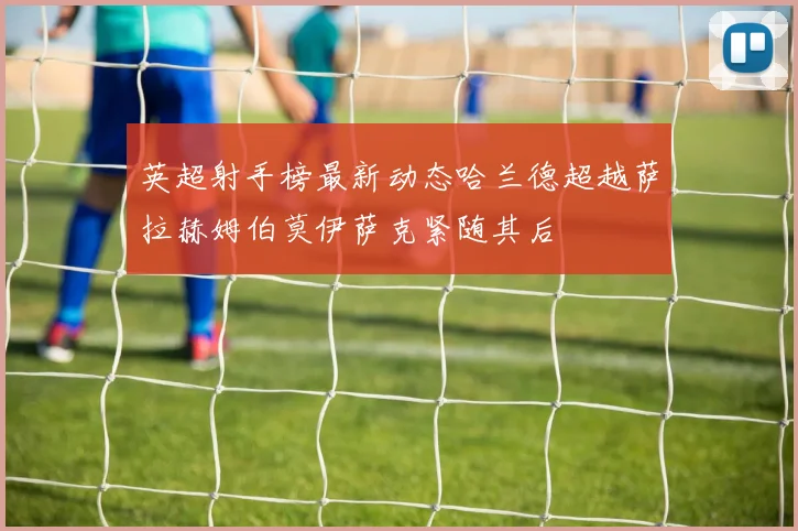 英超射手榜最新动态哈兰德超越萨拉赫姆伯莫伊萨克紧随其后